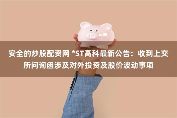 安全的炒股配资网 *ST高科最新公告：收到上交所问询函涉及对外投资及股价波动事项