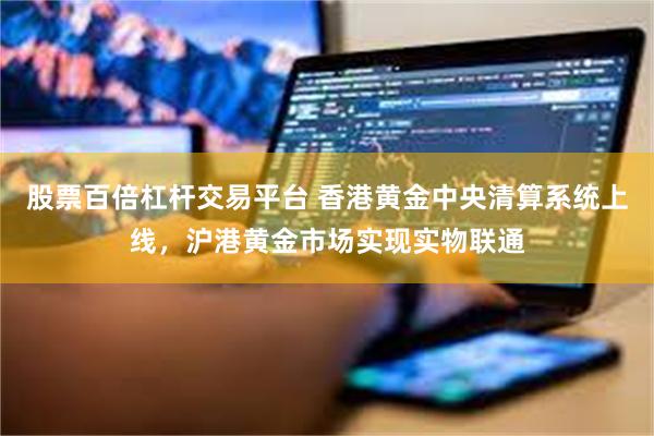 股票百倍杠杆交易平台 香港黄金中央清算系统上线，沪港黄金市场实现实物联通