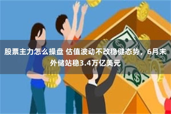 股票主力怎么操盘 估值波动不改稳健态势，6月末外储站稳3.4万亿美元