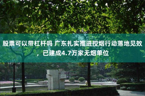 股票可以带杠杆吗 广东扎实推进控烟行动落地见效，已建成4.7万家无烟单位