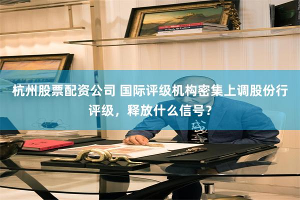 杭州股票配资公司 国际评级机构密集上调股份行评级，释放什么信号？