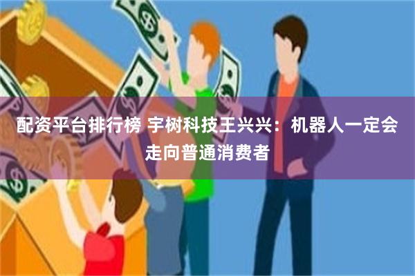 配资平台排行榜 宇树科技王兴兴：机器人一定会走向普通消费者