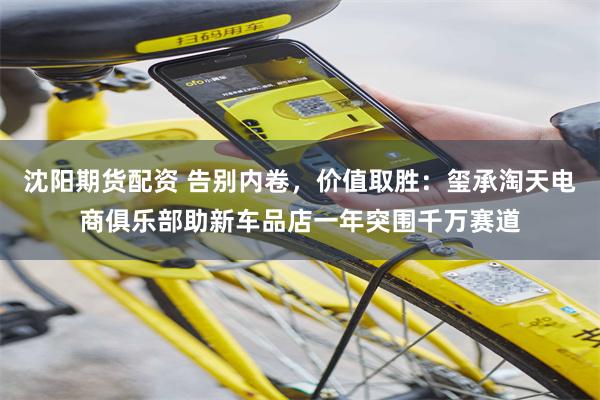 沈阳期货配资 告别内卷，价值取胜：玺承淘天电商俱乐部助新车品店一年突围千万赛道