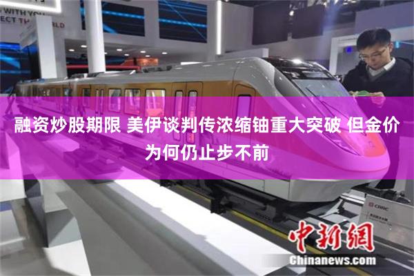 融资炒股期限 美伊谈判传浓缩铀重大突破 但金价为何仍止步不前