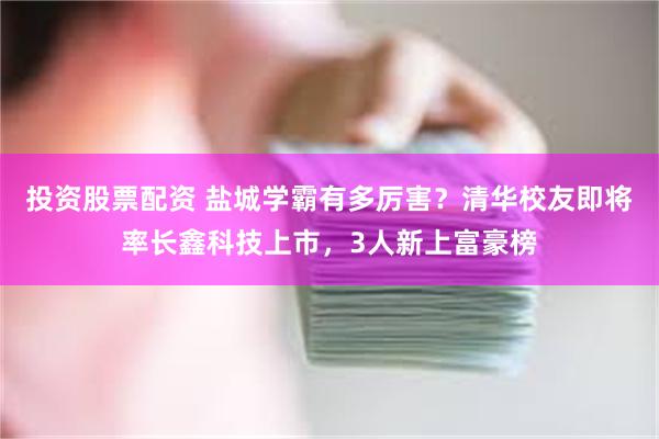 投资股票配资 盐城学霸有多厉害？清华校友即将率长鑫科技上市，3人新上富豪榜