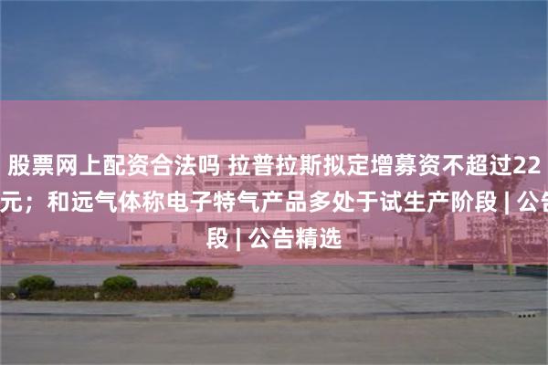 股票网上配资合法吗 拉普拉斯拟定增募资不超过22.01亿元；和远气体称电子特气产品多处于试生产阶段 | 公告精选