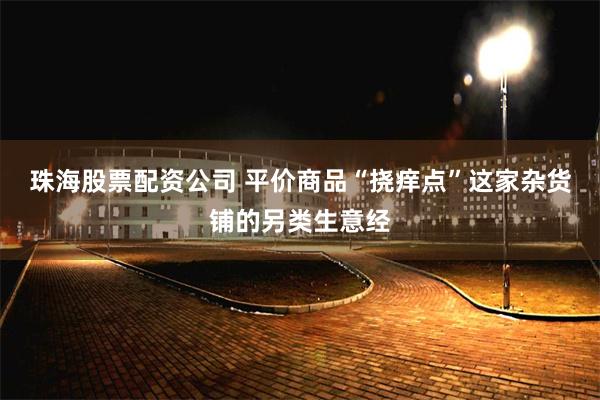 珠海股票配资公司 平价商品“挠痒点”这家杂货铺的另类生意经
