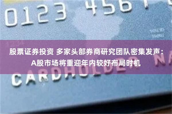 股票证券投资 多家头部券商研究团队密集发声：A股市场将重迎年内较好布局时机