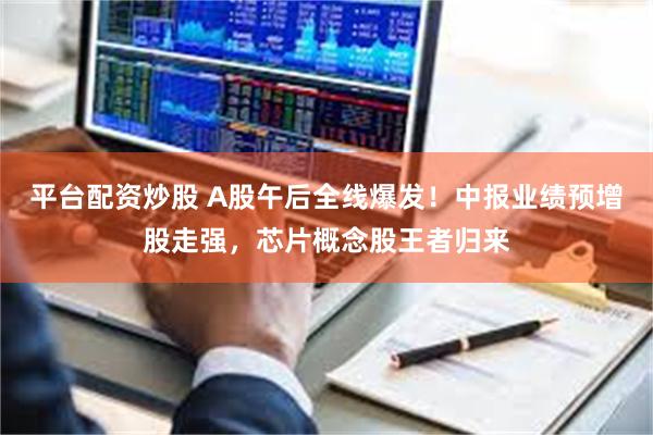 平台配资炒股 A股午后全线爆发！中报业绩预增股走强，芯片概念股王者归来