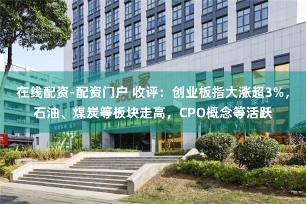 在线配资-配资门户 收评：创业板指大涨超3%，石油、煤炭等板块走高，CPO概念等活跃