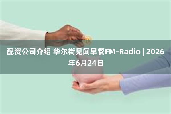 配资公司介绍 华尔街见闻早餐FM-Radio | 2026年6月24日