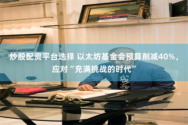 炒股配资平台选择 以太坊基金会预算削减40%，应对“充满挑战的时代”
