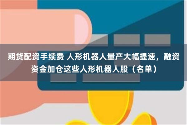 期货配资手续费 人形机器人量产大幅提速，融资资金加仓这些人形机器人股（名单）