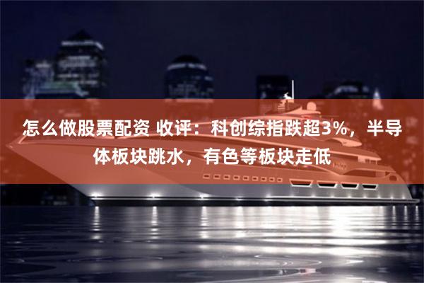 怎么做股票配资 收评：科创综指跌超3%，半导体板块跳水，有色等板块走低