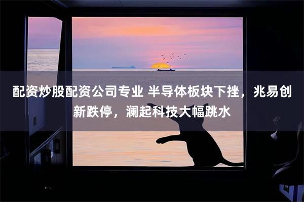 配资炒股配资公司专业 半导体板块下挫，兆易创新跌停，澜起科技大幅跳水