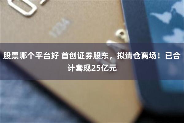 股票哪个平台好 首创证券股东，拟清仓离场！已合计套现25亿元
