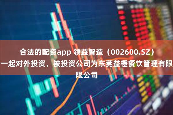 合法的配资app 领益智造（002600.SZ）新增一起对外投资，被投资公司为东莞益橙餐饮管理有限公司