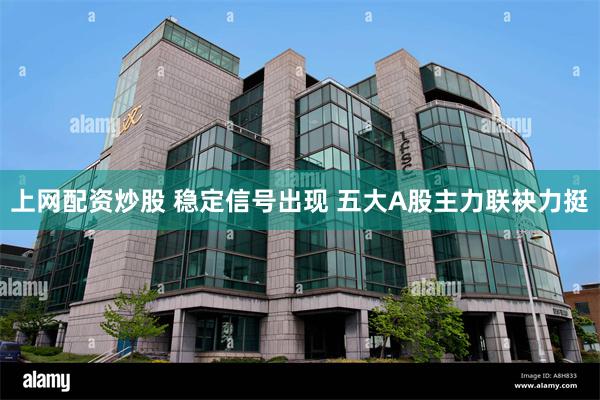上网配资炒股 稳定信号出现 五大A股主力联袂力挺