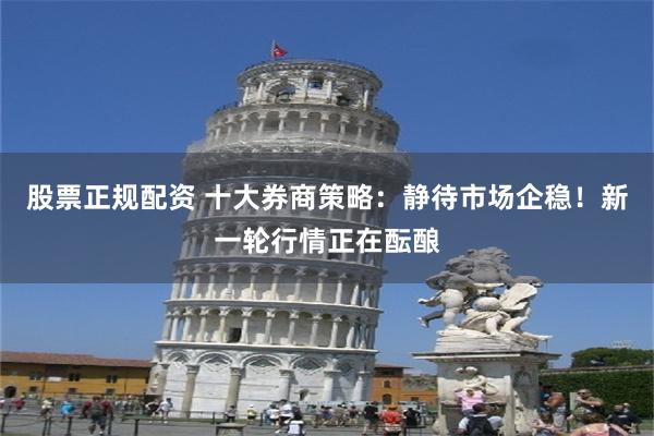 股票正规配资 十大券商策略：静待市场企稳！新一轮行情正在酝酿