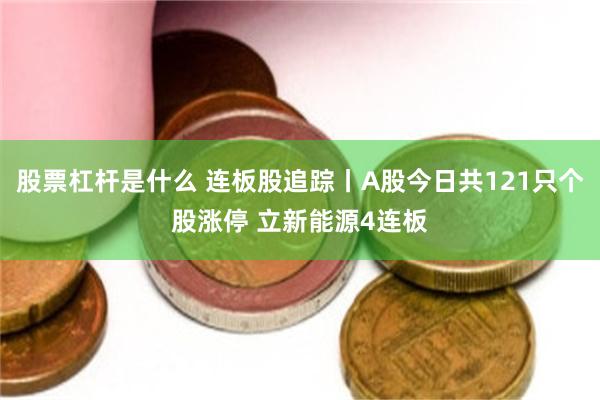 股票杠杆是什么 连板股追踪丨A股今日共121只个股涨停 立新能源4连板