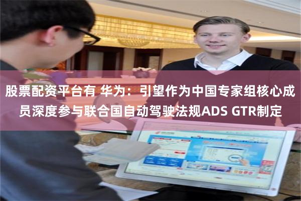 股票配资平台有 华为：引望作为中国专家组核心成员深度参与联合国自动驾驶法规ADS GTR制定
