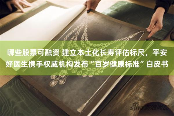 哪些股票可融资 建立本土化长寿评估标尺，平安好医生携手权威机构发布“百岁健康标准”白皮书