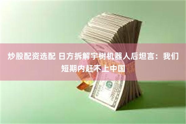 炒股配资选配 日方拆解宇树机器人后坦言：我们短期内赶不上中国