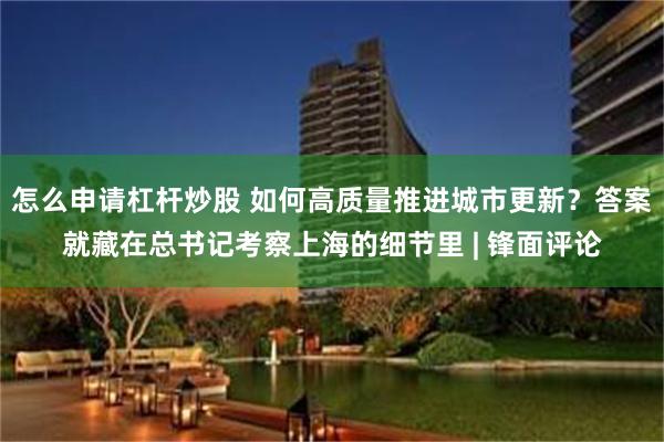 怎么申请杠杆炒股 如何高质量推进城市更新？答案就藏在总书记考察上海的细节里 | 锋面评论