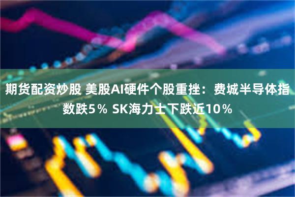 期货配资炒股 美股AI硬件个股重挫：费城半导体指数跌5％ SK海力士下跌近10％