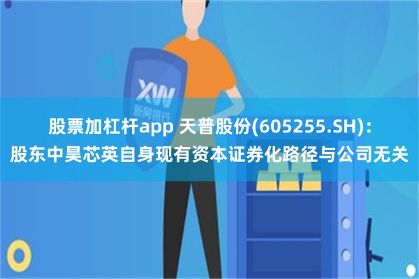 股票加杠杆app 天普股份(605255.SH)：股东中昊芯英自身现有资本证券化路径与公司无关