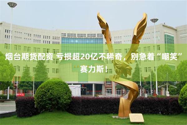 烟台期货配资 亏损超20亿不稀奇，别急着“嘲笑”赛力斯！