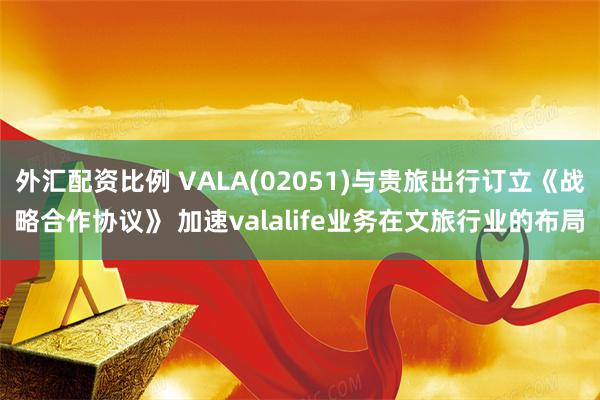 外汇配资比例 VALA(02051)与贵旅出行订立《战略合作协议》 加速valalife业务在文旅行业的布局