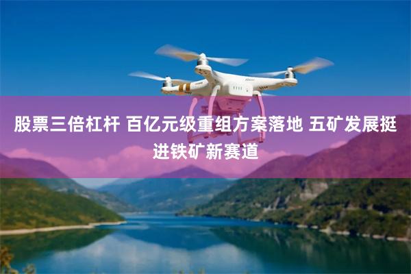 股票三倍杠杆 百亿元级重组方案落地 五矿发展挺进铁矿新赛道