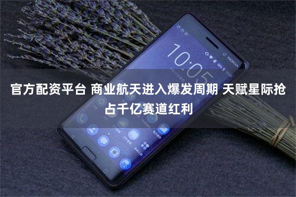 官方配资平台 商业航天进入爆发周期 天赋星际抢占千亿赛道红利