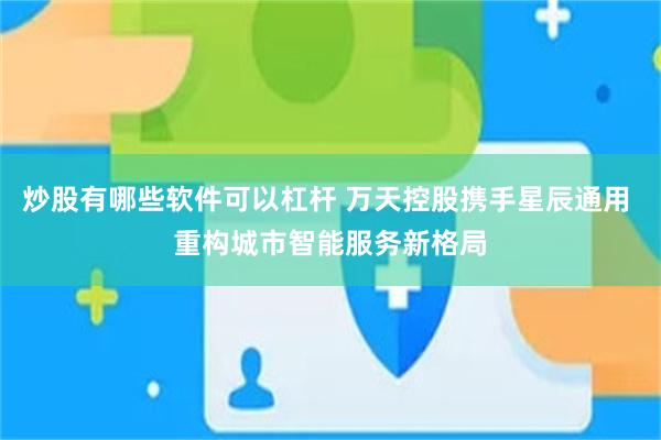 炒股有哪些软件可以杠杆 万天控股携手星辰通用 重构城市智能服务新格局