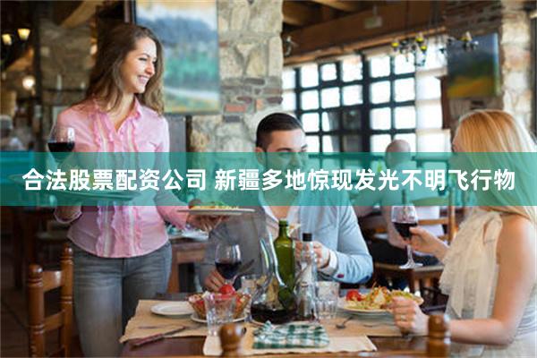 合法股票配资公司 新疆多地惊现发光不明飞行物