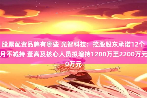 股票配资品牌有哪些 光智科技：控股股东承诺12个月不减持 董高及核心人员拟增持1200万至2200万元