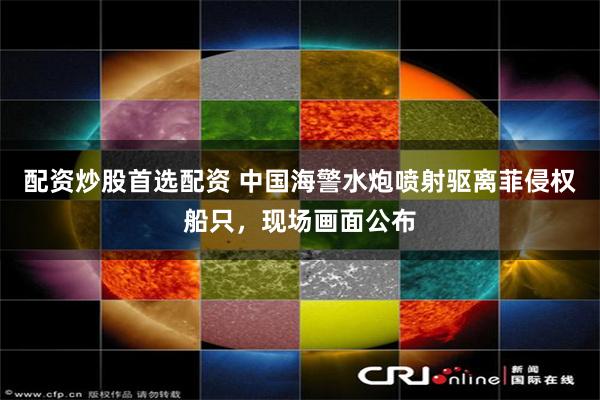 配资炒股首选配资 中国海警水炮喷射驱离菲侵权船只，现场画面公布