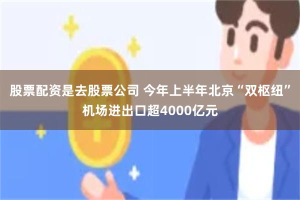 股票配资是去股票公司 今年上半年北京“双枢纽”机场进出口超4000亿元