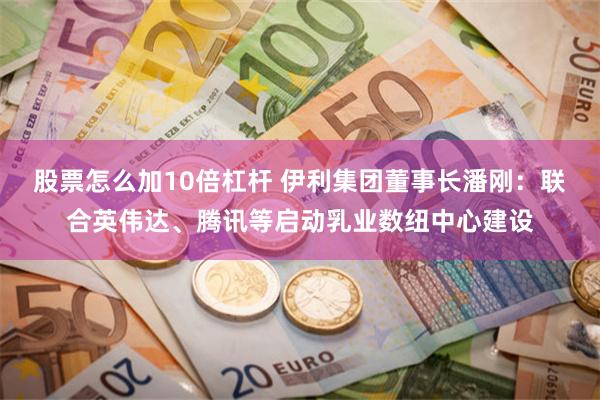 股票怎么加10倍杠杆 伊利集团董事长潘刚：联合英伟达、腾讯等启动乳业数纽中心建设