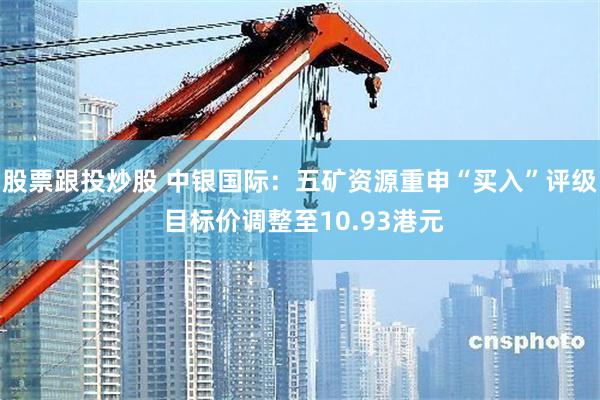 股票跟投炒股 中银国际：五矿资源重申“买入”评级 目标价调整至10.93港元
