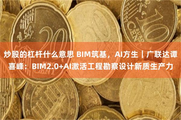 炒股的杠杆什么意思 BIM筑基，AI方生｜广联达谭喜峰：BIM2.0+AI激活工程勘察设计新质生产力