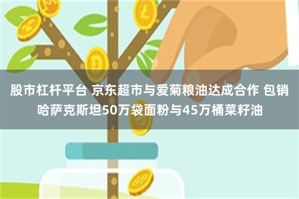 股市杠杆平台 京东超市与爱菊粮油达成合作 包销哈萨克斯坦50万袋面粉与45万桶菜籽油