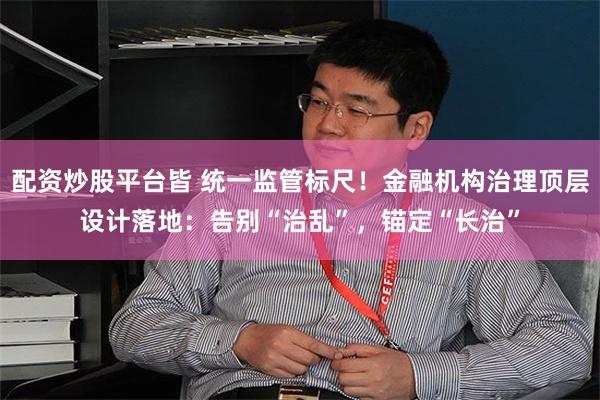 配资炒股平台皆 统一监管标尺！金融机构治理顶层设计落地：告别“治乱”，锚定“长治”