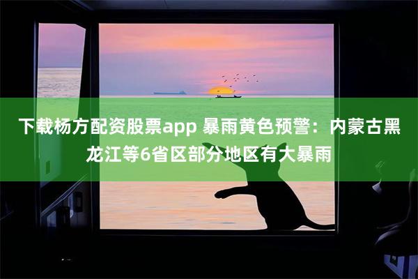 下载杨方配资股票app 暴雨黄色预警：内蒙古黑龙江等6省区部分地区有大暴雨