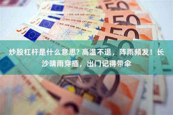 炒股杠杆是什么意思? 高温不退，阵雨频发！长沙晴雨穿插，出门记得带伞