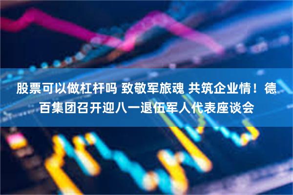 股票可以做杠杆吗 致敬军旅魂 共筑企业情！德百集团召开迎八一退伍军人代表座谈会