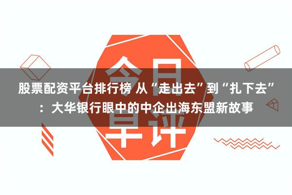 股票配资平台排行榜 从“走出去”到“扎下去”：大华银行眼中的中企出海东盟新故事