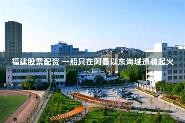福建股票配资 一船只在阿曼以东海域遭袭起火