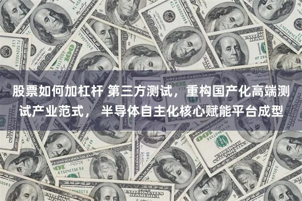 股票如何加杠杆 第三方测试，重构国产化高端测试产业范式， 半导体自主化核心赋能平台成型
